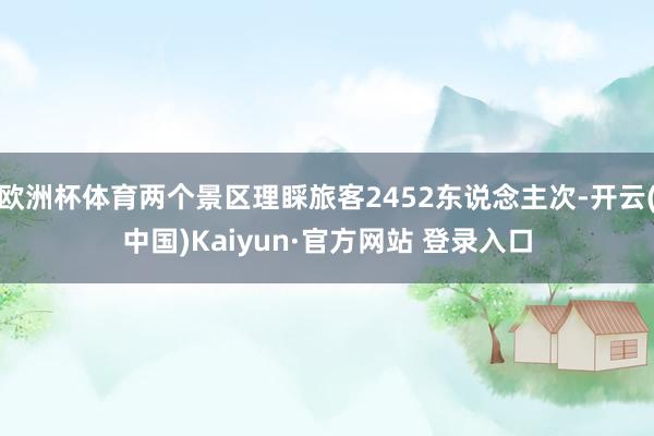 欧洲杯体育两个景区理睬旅客2452东说念主次-开云(中国)Kaiyun·官方网站 登录入口