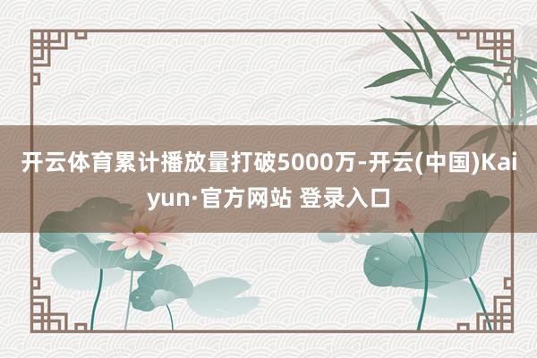 开云体育累计播放量打破5000万-开云(中国)Kaiyun·官方网站 登录入口