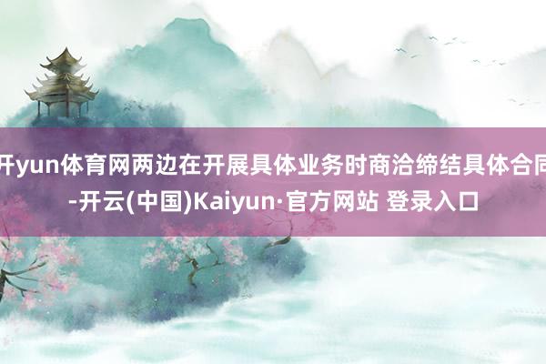 开yun体育网两边在开展具体业务时商洽缔结具体合同-开云(中国)Kaiyun·官方网站 登录入口