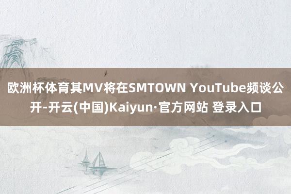 欧洲杯体育其MV将在SMTOWN YouTube频谈公开-开云(中国)Kaiyun·官方网站 登录入口