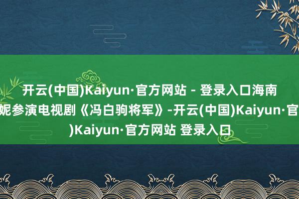 开云(中国)Kaiyun·官方网站 - 登录入口海南电视台邀请梁丹妮参演电视剧《冯白驹将军》-开云(中国)Kaiyun·官方网站 登录入口