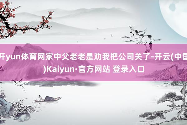 开yun体育网家中父老老是劝我把公司关了-开云(中国)Kaiyun·官方网站 登录入口