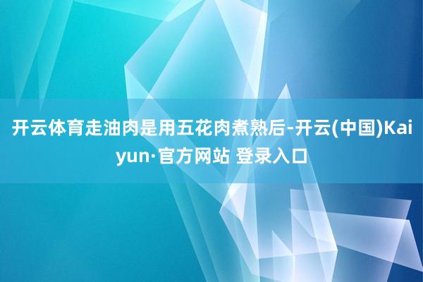 开云体育走油肉是用五花肉煮熟后-开云(中国)Kaiyun·官方网站 登录入口