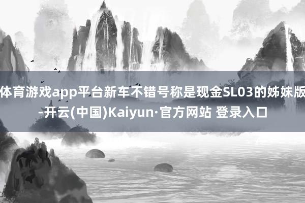 体育游戏app平台新车不错号称是现金SL03的姊妹版-开云(中国)Kaiyun·官方网站 登录入口