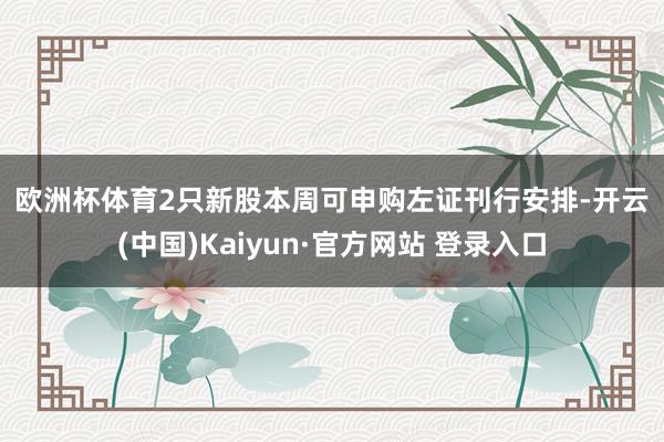 欧洲杯体育　　2只新股本周可申购　　左证刊行安排-开云(中国)Kaiyun·官方网站 登录入口