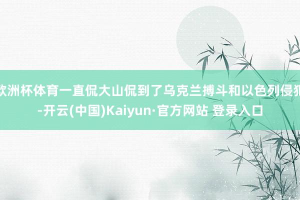 欧洲杯体育一直侃大山侃到了乌克兰搏斗和以色列侵犯-开云(中国)Kaiyun·官方网站 登录入口