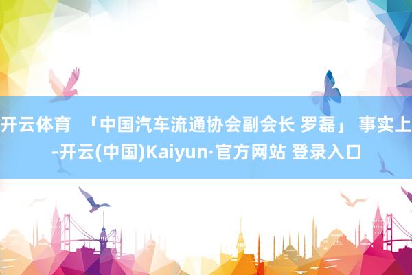 开云体育  「中国汽车流通协会副会长 罗磊」 事实上-开云(中国)Kaiyun·官方网站 登录入口