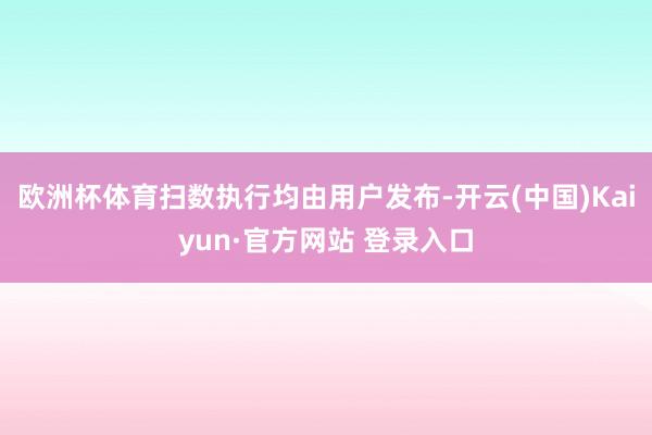 欧洲杯体育扫数执行均由用户发布-开云(中国)Kaiyun·官方网站 登录入口