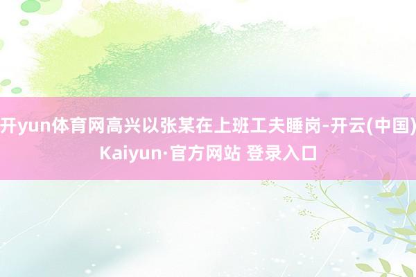 开yun体育网高兴以张某在上班工夫睡岗-开云(中国)Kaiyun·官方网站 登录入口