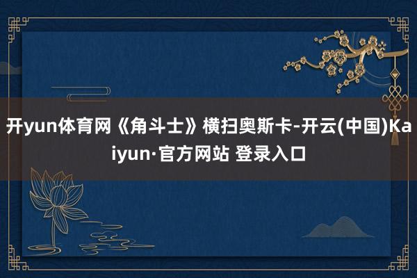 开yun体育网《角斗士》横扫奥斯卡-开云(中国)Kaiyun·官方网站 登录入口
