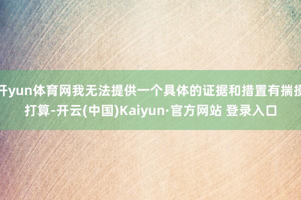 开yun体育网我无法提供一个具体的证据和措置有揣摸打算-开云(中国)Kaiyun·官方网站 登录入口