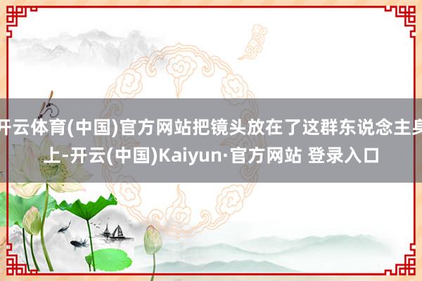开云体育(中国)官方网站把镜头放在了这群东说念主身上-开云(中国)Kaiyun·官方网站 登录入口
