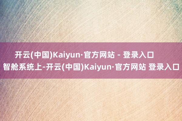 开云(中国)Kaiyun·官方网站 - 登录入口      智舱系统上-开云(中国)Kaiyun·官方网站 登录入口