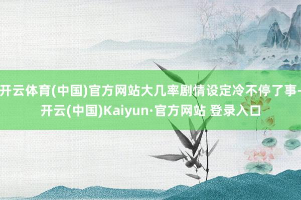 开云体育(中国)官方网站大几率剧情设定冷不停了事-开云(中国)Kaiyun·官方网站 登录入口