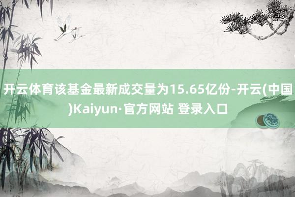 开云体育该基金最新成交量为15.65亿份-开云(中国)Kaiyun·官方网站 登录入口