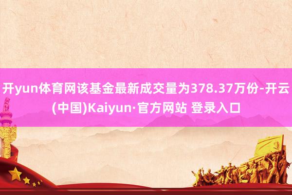 开yun体育网该基金最新成交量为378.37万份-开云(中国)Kaiyun·官方网站 登录入口