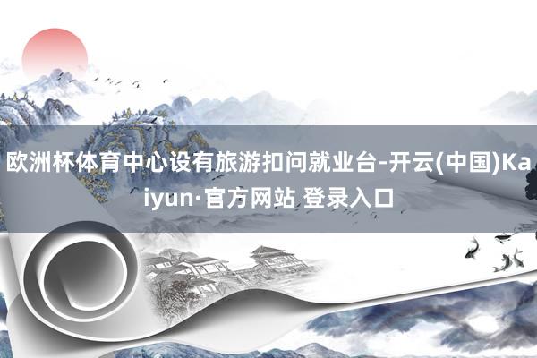 欧洲杯体育中心设有旅游扣问就业台-开云(中国)Kaiyun·官方网站 登录入口