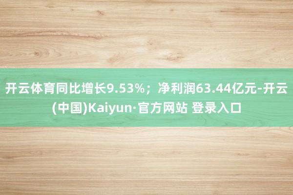 开云体育同比增长9.53%；净利润63.44亿元-开云(中国)Kaiyun·官方网站 登录入口
