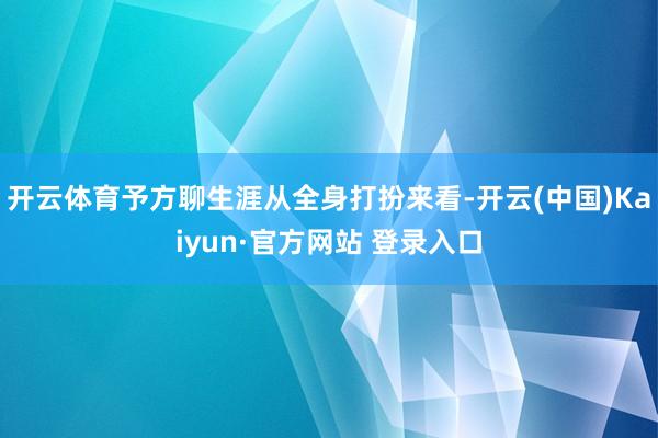 开云体育予方聊生涯从全身打扮来看-开云(中国)Kaiyun·官方网站 登录入口