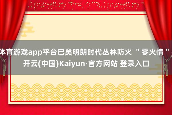 体育游戏app平台已矣明朗时代丛林防火 ＂零火情＂-开云(中国)Kaiyun·官方网站 登录入口