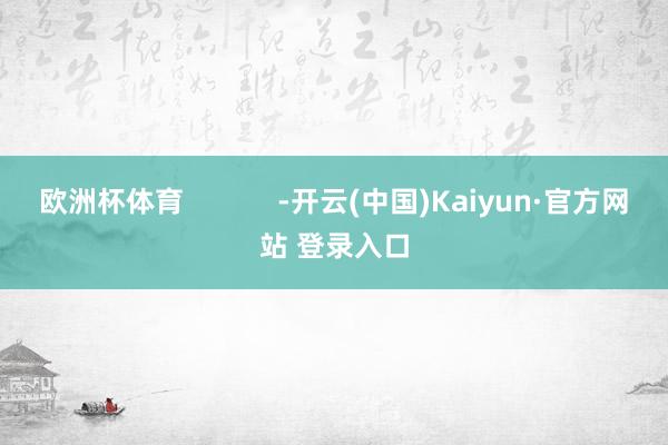 欧洲杯体育            -开云(中国)Kaiyun·官方网站 登录入口