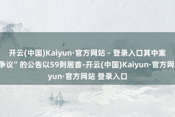 开云(中国)Kaiyun·官方网站 - 登录入口其中案由为“作事争议”的公告以59则居首-开云(中国)Kaiyun·官方网站 登录入口
