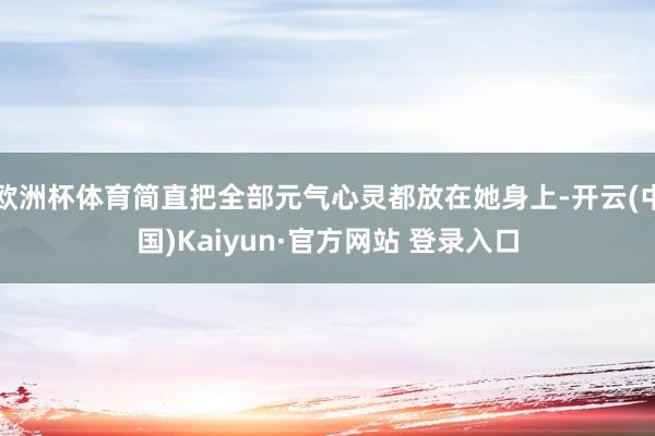 欧洲杯体育简直把全部元气心灵都放在她身上-开云(中国)Kaiyun·官方网站 登录入口