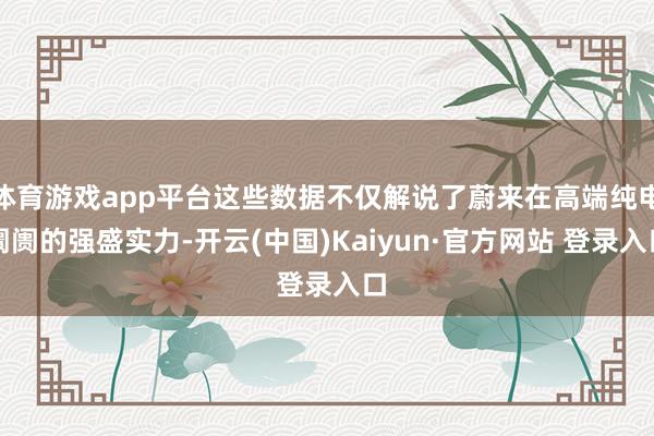 体育游戏app平台这些数据不仅解说了蔚来在高端纯电阛阓的强盛实力-开云(中国)Kaiyun·官方网站 登录入口