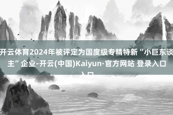 开云体育2024年被评定为国度级专精特新“小巨东谈主”企业-开云(中国)Kaiyun·官方网站 登录入口
