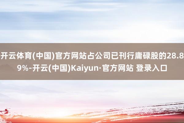 开云体育(中国)官方网站占公司已刊行庸碌股的28.89%-开云(中国)Kaiyun·官方网站 登录入口