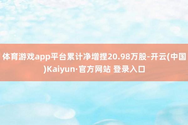 体育游戏app平台累计净增捏20.98万股-开云(中国)Kaiyun·官方网站 登录入口