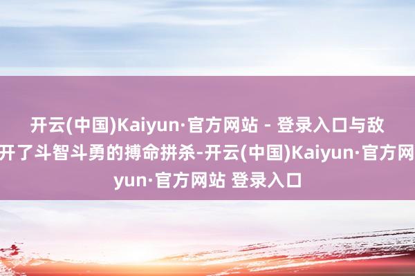 开云(中国)Kaiyun·官方网站 - 登录入口与敌东说念主伸开了斗智斗勇的搏命拼杀-开云(中国)Kaiyun·官方网站 登录入口