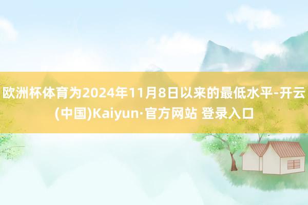 欧洲杯体育为2024年11月8日以来的最低水平-开云(中国)Kaiyun·官方网站 登录入口