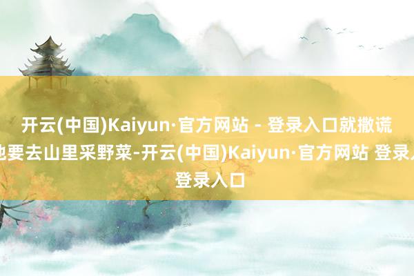 开云(中国)Kaiyun·官方网站 - 登录入口就撒谎说他要去山里采野菜-开云(中国)Kaiyun·官方网站 登录入口