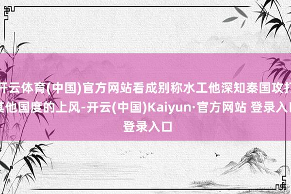 开云体育(中国)官方网站看成别称水工他深知秦国攻打其他国度的上风-开云(中国)Kaiyun·官方网站 登录入口