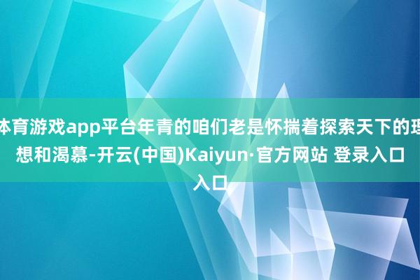 体育游戏app平台年青的咱们老是怀揣着探索天下的理想和渴慕-开云(中国)Kaiyun·官方网站 登录入口