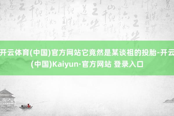 开云体育(中国)官方网站它竟然是某谈祖的投胎-开云(中国)Kaiyun·官方网站 登录入口