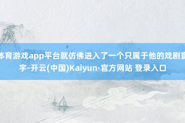 体育游戏app平台就仿佛进入了一个只属于他的戏剧寰宇-开云(中国)Kaiyun·官方网站 登录入口