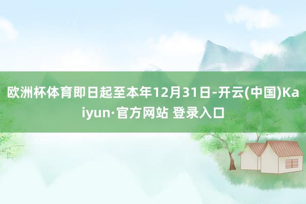 欧洲杯体育即日起至本年12月31日-开云(中国)Kaiyun·官方网站 登录入口