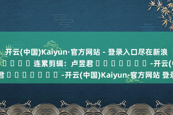 开云(中国)Kaiyun·官方网站 - 登录入口尽在新浪财经APP            						连累剪辑：卢昱君 							-开云(中国)Kaiyun·官方网站 登录入口