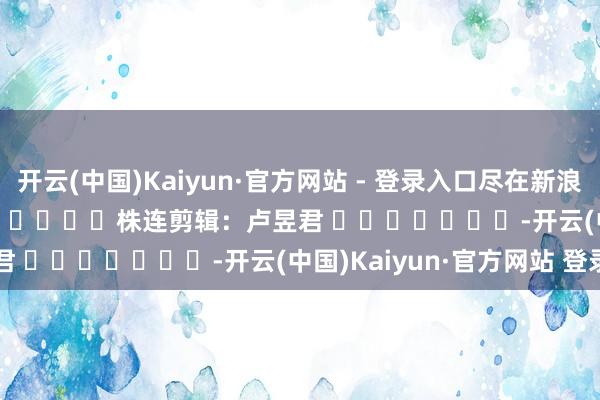 开云(中国)Kaiyun·官方网站 - 登录入口尽在新浪财经APP            						株连剪辑：卢昱君 							-开云(中国)Kaiyun·官方网站 登录入口