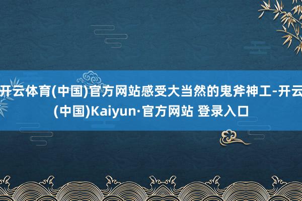 开云体育(中国)官方网站感受大当然的鬼斧神工-开云(中国)Kaiyun·官方网站 登录入口