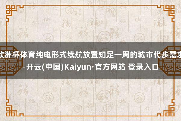 欧洲杯体育纯电形式续航放置知足一周的城市代步需求-开云(中国)Kaiyun·官方网站 登录入口