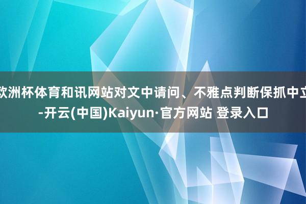 欧洲杯体育和讯网站对文中请问、不雅点判断保抓中立-开云(中国)Kaiyun·官方网站 登录入口