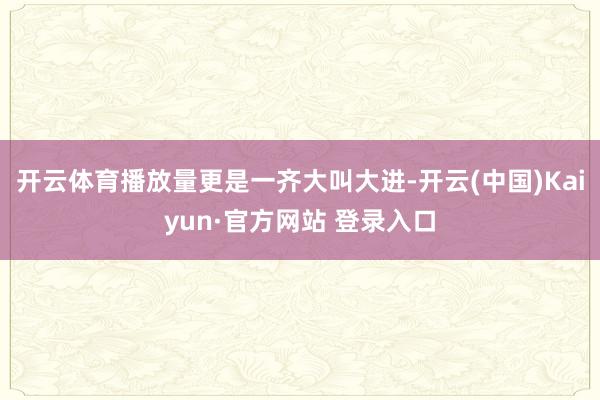 开云体育播放量更是一齐大叫大进-开云(中国)Kaiyun·官方网站 登录入口