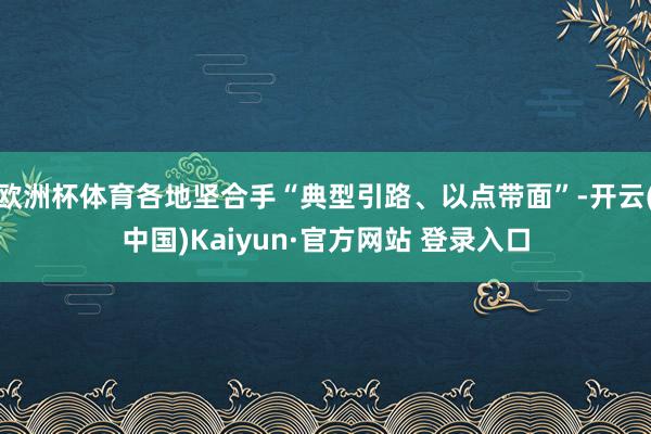 欧洲杯体育各地坚合手“典型引路、以点带面”-开云(中国)Kaiyun·官方网站 登录入口