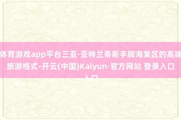 体育游戏app平台三亚·亚特兰蒂斯手脚海棠区的高端旅游格式-开云(中国)Kaiyun·官方网站 登录入口