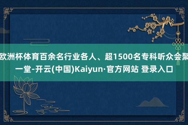 欧洲杯体育百余名行业各人、超1500名专科听众会聚一堂-开云(中国)Kaiyun·官方网站 登录入口