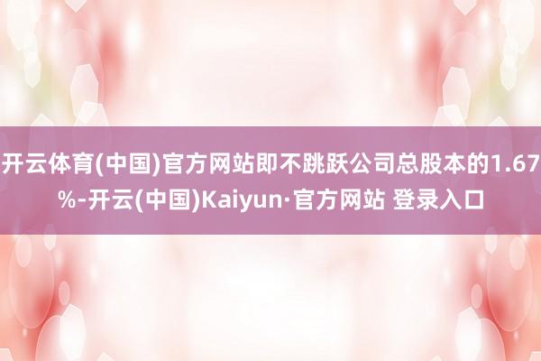 开云体育(中国)官方网站即不跳跃公司总股本的1.67%-开云(中国)Kaiyun·官方网站 登录入口