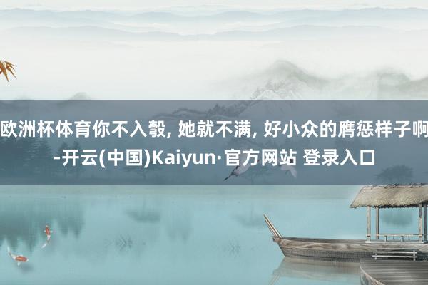 欧洲杯体育你不入彀, 她就不满, 好小众的膺惩样子啊-开云(中国)Kaiyun·官方网站 登录入口